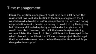 Time management
• I think that my time management could have been a lot better. The
reason that I was not able to stick to the time management that I
wanted was due to a lot of unforeseen problems that occurred during
my production weeks. I ended up having to do a lot of my filming very
last minute and it ended up being rushed and not as planned as I
would have liked. However, I do think that even though my timing
was much later than I would of liked, I still think that I managed to do
what I planned to do. I think that if I was to do a project like this again
that I would make a new time schedule if my other time schedule got
changed or interrupted.
 
