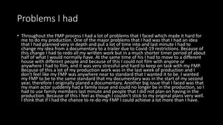 Problems I had
• Throughout the FMP process I had a lot of problems that I faced which made it hard for
me to do my production. One of the major problems that I had was that I had an idea
that I had planned very in depth and put a lot of time into and last minute I had to
change my idea from a documentary to a trailer due to Covid-19 restrictions. Because of
this change I had to redo all my written work but in a much shorter timer period of about
half of what I would normally have. At the same time of his I had to move to a different
house with different people and because of this I could not film with anyone or
anywhere I had to film, and it was very stressful and hard to keep on task with my FMP.
Because of this a lot of my production work was in the last week of production and I
don't feel like my FMP was anywhere near to standard that I wanted it to be. I wanted
my FMP to be to the same standard that my documentary was in the start of my second
year, therefore I originally planed a documentary. Another big issue that I faced was that
my main actor suddenly had a family issue and could no longer be in the production, so I
had to use family members last minute and people that I did not plan on having in the
production. Because of this I feel as though I couldn't stick to my original plans very well.
I think that if I had the chance to re-do my FMP I could achieve a lot more than I have.
 