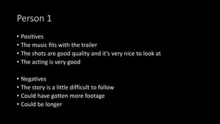 Person 1
• Positives
• The music fits with the trailer
• The shots are good quality and it’s very nice to look at
• The acting is very good
• Negatives
• The story is a little difficult to follow
• Could have gotten more footage
• Could be longer
 