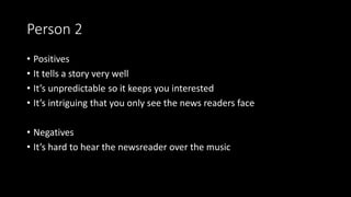Person 2
• Positives
• It tells a story very well
• It’s unpredictable so it keeps you interested
• It’s intriguing that you only see the news readers face
• Negatives
• It’s hard to hear the newsreader over the music
 