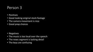 Person 3
• Positives
• Good looking original stock footage
• The camera movement is nice
• Good prop choices
• Negatives
• The music is too loud over the speech
• The news segment is lacking detail
• The keys are confusing
 
