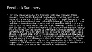 Feedback Summery
• I am very happy with all of the feedback that I have received. This is
because I think that the feedback pointed out everything that I wasn’t
happy with about my project and it also pointed out good things about my
project that I would never have realised if I did not get feedback. I do think
that the audience is not balanced as well as it could be. I think that it was
hard to hear the news reader over the music, however, I tried to fix this in
post but because I had the microphone too far away from the newsreader, I
was not able to turn the volume up without it sounding distorted which is
something that I should of planned for. I also agree and think that I should
of used less bright props that were not supposed to stand out. However, I
disagree that the news segment is lacking detail as it is supposed to he that
way so it does not reveal too much about the plot of the film. I also think
that it is intriguing that you only see the news readers face. I did this on
purpose so that it comes across as a very mysterious and serious film which
seems to have come across like I wanted it to in the trailer.
 