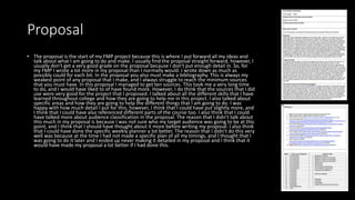 Proposal
• The proposal is the start of my FMP project because this is where I put forward all my ideas and
talk about what I am going to do and make. I usually find the proposal straight forward, however, I
usually don't get a very good grade on the proposal because I don't put enough detail in. So, for
my FMP I wrote a lot more in my proposal than I normally would. I wrote down as much as
possibly could for each bit. In the proposal you also must make a bibliography. This is always my
weakest point of any proposal that I make, and I always struggle to reach the minimum sources
that you must have. In this proposal I managed to get ten sources. This took me a very long time
to do, and I would have liked to of have found more. However, I do think that the sources that I did
use were very good for the project that I proposed. I talked about all the different skills that I have
learned throughout college and how they are going to help me in this project. I also talked about
specific areas and how they are going to help the different things that I am going to do. I was
happy with how much detail I put for this; however, I think that I could have put slightly more, and
I think that I could have also referenced different parts of the course too. I also think that I could
have talked more about audience classification in the proposal. The reason that I didn't talk about
this much in my proposal is because I was not sure who my target audience was going to be at this
point, and I think that I should have thought about it more before writing my proposal. I also think
that I could have done the specific weekly planner a lot better. The reason that I didn't do this very
well was because at the time I had not made a specific plan of all my timings, and I thought that I
was going to do it later and I ended up never making it detailed in my proposal and I think that it
would have made my proposal a lot better if I had done this.
 