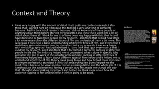 Context and Theory
• I was very happy with the amount of detail that I put in my context research. I also
think that I worked hard on it because this took be a very long time to complete
because I had to do a lot of research because I did not know any of these people or
anything about them before starting my research. I also think that I went into a lot of
detail about them all. I think for me to of have been very happy with this, that I could
have done one or two more people on my research. I also think that I could have done
a lot more research on the different types of film and understood them a bit more. This
is because I only have a basic understanding of different types of film, and I think that I
could have spent a lot more time on that when doing my research. I was very happy
with my bibliography as I had alphabetized it. I also think that I got every source that I
used for my research, and I also think that it formatted it correctly. Looking at different
people inside the film industry helped me to understand what is done in specific jobs
and what it is like to work in the industry professionally. Looking at different types of
film theory helped me to learn about different types of film theory and it helped me to
understand what type of film theory I was going to use and how I could make my trailer
to a more professional standard. I think that researching Ken Burns helped me the
most, this is because he views media creation as manipulation and the whole job of it is
it manipulate the audience into feeling a certain way. This made me change the way
that I thought about making my project and helped me think more about how the
audience is going to feel and not what I think is going to be good.
 
