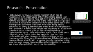 Research - Presentation
• I did a survey for my presentation research which had 19
responses. I think that I would of have liked more people to of
have done it so that I could have got more data, however, there is
nothing that I could of have done at the time to get more people
to answer it. I also think that I could have asked some better and
more specific questions to do with what I am doing. This is
because a lot of my questions were broad media-based questions
and I think that it would have helped me a lot more if I asked more
questions about trailers. A lot of this survey helped me to
understand what my preferred audience which was 16-14 years
old would want from a trailer. For example, I learned their
preferred length when it comes to different things such as
documentaries, films, short films and trailers. This has helped me
because I know what length I am going to make my trailer not to
keep the most people happy and keep their attention in my main
age group of people that I was trying to appeal to.
 