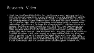 Research - Video
• I think that the different bits of video that I used for my research were very good as I
think that they were very similar to what I am going to make and a lot of them were the
inspiration for what I made. I also think that I talked a lot about them, and I also think
that the things that I analyzed and talked about them were very useful. However, I think
that I could have talked more about film theory and different filming techniques when
talking about these films and TV shows. The reason that I didn't talk about them a lot is
because I didn't know enough about them, and I think that I could have learned more
about them when I was doing my research on context. I think that it was good that I
talked about the different way that these shows were filmed and the different colour
grading used. This is because I knew a lot about what I was going to do on my project so I
could talk a lot about how it helps me with my project and how it links into what I was
doing. It was also very useful to look at other bits of filming work to see what makes
them all different and how they are all unique. They all have their own styles with their
own colour tints. They also all have different filming styles and the way that the camera
is used. For example, 1917 uses only one camera shot throughout the entire film.
 