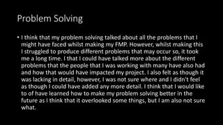 Problem Solving
• I think that my problem solving talked about all the problems that I
might have faced whilst making my FMP. However, whilst making this
I struggled to produce different problems that may occur so, it took
me a long time. I that I could have talked more about the different
problems that the people that I was working with many have also had
and how that would have impacted my project. I also felt as though it
was lacking in detail, however, I was not sure where and I didn't feel
as though I could have added any more detail. I think that I would like
to of have learned how to make my problem solving better in the
future as I think that it overlooked some things, but I am also not sure
what.
 