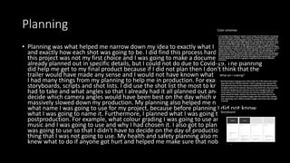 Planning
• Planning was what helped me narrow down my idea to exactly what I was going to do
and exactly how each shot was going to be. I did find this process hard because doing
this project was not my first choice and I was going to make a documentary that I had
already planned out in specific details, but I could not do due to Covid-19. The planning
did help me get to my final product because if I did not plan then I don't think that the
trailer would have made any sense and I would not have known what I would be filming.
I had many things from my planning to help me in production. For example, I had
storyboards, scripts and shot lists. I did use the shot list the most to know what shots I
had to take and what angles so that I already had it all planned out and I didn't have to
decide which camera angles would have been best on the day which would have
massively slowed down my production. My planning also helped me narrow down to
what name I was going to use for my project, because before planning I did not know
what I was going to name it. Furthermore, I planned what I was going to do in
postproduction. For example, what colour grading I was going to use and why and what
music and I was going to use and why I had chosen it. I also got to plan what equipment I
was going to use so that I didn't have to decide on the day of production and take lots of
thing that I was not going to use. My health and safety planning also made sure that I
knew what to do if anyone got hurt and helped me make sure that nobody gets hurt.
 