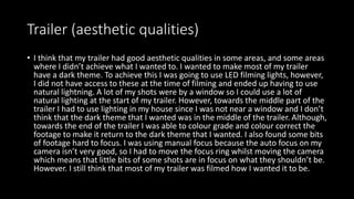 Trailer (aesthetic qualities)
• I think that my trailer had good aesthetic qualities in some areas, and some areas
where I didn’t achieve what I wanted to. I wanted to make most of my trailer
have a dark theme. To achieve this I was going to use LED filming lights, however,
I did not have access to these at the time of filming and ended up having to use
natural lightning. A lot of my shots were by a window so I could use a lot of
natural lighting at the start of my trailer. However, towards the middle part of the
trailer I had to use lighting in my house since I was not near a window and I don’t
think that the dark theme that I wanted was in the middle of the trailer. Although,
towards the end of the trailer I was able to colour grade and colour correct the
footage to make it return to the dark theme that I wanted. I also found some bits
of footage hard to focus. I was using manual focus because the auto focus on my
camera isn’t very good, so I had to move the focus ring whilst moving the camera
which means that little bits of some shots are in focus on what they shouldn’t be.
However. I still think that most of my trailer was filmed how I wanted it to be.
 