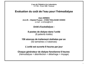 L’eau de l’Hôpital et du Laboratoire
C.T.T.M. - 12 juin 1998 - Toulouse
Evaluation du coût de l’eau pour l’hémodialyse
Alain BIRBES
A.A.I.R. - Hôpital Purpan - 31059 TOULOUSE CEDEX
e-mail : a.birbes@hol.fr
Unité d’autodialyse :
8 postes de dialyse dans l’unité
(8 patients traités)
156 séances de traitement réalisées par an
(52 semaines x 3 séances)
L’unité est ouverte 8 heures par jour
Chaque générateur de dialyse fonctionne 6 heures
(hémodialyse + désinfection + détartrage + rinçage)
1
birbes.alain@gmail.com
 