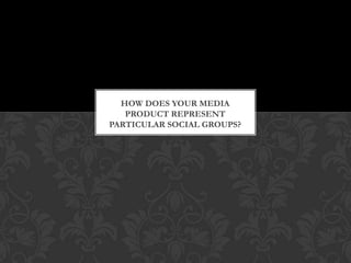 HOW DOES YOUR MEDIA
   PRODUCT REPRESENT
PARTICULAR SOCIAL GROUPS?
 