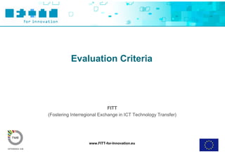 Evaluation Criteria




                             FITT
(Fostering Interregional Exchange in ICT Technology Transfer)




                   www.FITT-for-Innovation.eu
 