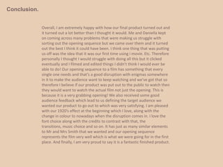 We used this certain element as we thought it was vital to make the title stand out to show the audience the disruption in the narrative. The real media products credits and our product had a lot of differences between them however we made one part similar for the effect of the same genre and this was the name of the film.We picked a font which was thin but was bold and stood out, using the credits effect to make it jump out to the audience. This font would give the audience the idea that it’s a romance and action genre. Mr and Mrs Smith didn’t have many credits within their opening sequence, but the ones they had were the film labels but these credits just appeared on an over black screen.Ours always appeared over the film apart from the title of the film credit. All of these credits were in our piece as we felt it fulfilled the requirements of an opening sequence.Within our credits we had our film labels, who the film was directed by, who created the music and the actors. The real media product had none of this, therefore the audience didn’t know much about the film as in who it had been directed by or who was actually in it.