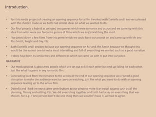 Introduction.For this media project of creating an opening sequence for a film I worked with Daniella and I am very pleased with the choice I made as we both had similar ideas on what we wanted to do. 