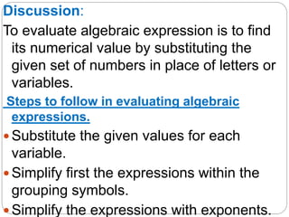 Discussion:
To evaluate algebraic expression is to find
its numerical value by substituting the
given set of numbers in pl...