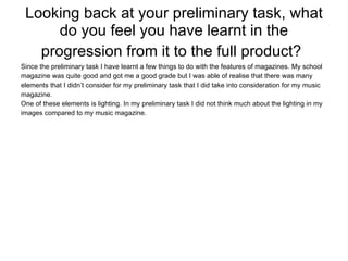 Looking back at your preliminary task, what do you feel you have learnt in the progression from it to the full product?   Since the preliminary task I have learnt a few things to do with the features of magazines. My school magazine was quite good and got me a good grade but I was able of realise that there was many elements that I didn’t consider for my preliminary task that I did take into consideration for my music magazine. One of these elements is lighting. In my preliminary task I did not think much about the lighting in my images compared to my music magazine. 
