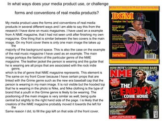 In what ways does your media product use, or challenge forms and conventions of real media products?   My media product uses the forms and conventions of real media products in several different ways and I am able to say this from the research I have done on music magazines. I have used an a example from A NME magazine, that I had not seen until after finishing my own magazine. One thing that is similar between the two covers is the main image. On my front cover there is only one main image the takes up the majority of the background space. This is also the case on the example of the real music magazine I have used as an example. The main image portrays the fashion of the particular genre of the NME magazine. The leather jacket the person is wearing and the guitar that he is wearing are all props that are associated with the rock indie genre, which is the of genre that NME magazine represents. This element is The same on my front Cover because I have certain props that are linked with the Grime genre such as the new era baseball cap that the person is wearing in my main image. It is not visible but the hooded top that he is wearing in the photo is Nike, and Nike clothing is the type of brand that a youth in the Grime genre is likely to be wearing. The positioning of the main images is very similar as well, being quite central but slightly to the right hand side of the page. I is likely that the creators of the NME magazine probably moved it towards the left for the Same reason I did, to fill the gap left on that side of the front cover.  