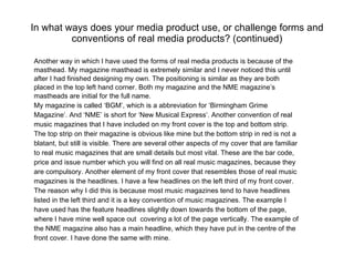 In what ways does your media product use, or challenge forms and conventions of real media products? (continued) Another way in which I have used the forms of real media products is because of the masthead. My magazine masthead is extremely similar and I never noticed this until  after I had finished designing my own. The positioning is similar as they are both placed in the top left hand corner. Both my magazine and the NME magazine’s mastheads are initial for the full name. My magazine is called ‘BGM’, which is a abbreviation for ‘Birmingham Grime Magazine’. And ‘NME’ is short for ‘New Musical Express’. Another convention of real music magazines that I have included on my front cover is the top and bottom strip. The top strip on their magazine is obvious like mine but the bottom strip in red is not a blatant, but still is visible. There are several other aspects of my cover that are familiar to real music magazines that are small details but most vital. These are the bar code, price and issue number which you will find on all real music magazines, because they are compulsory. Another element of my front cover that resembles those of real music magazines is the headlines. I have a few headlines on the left third of my front cover. The reason why I did this is because most music magazines tend to have headlines listed in the left third and it is a key convention of music magazines. The example I have used has the feature headlines slightly down towards the bottom of the page, where I have mine well space out  covering a lot of the page vertically. The example of the NME magazine also has a main headline, which they have put in the centre of the front cover. I have done the same with mine. 