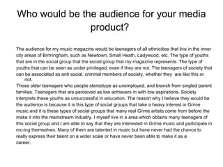 Who would be the audience for your media product?   The audience for my music magazine would be teenagers of all ethnicities that live in the inner city areas of Birmingham, such as Newtown, Small Heath, Ladywood, etc. The type of youths that are in the social group that the social group that my magazine represents. The type of youths that can be seen as under privileged, even if they are not. The teenagers of society that can be associated as anti social, criminal members of society, whether they  are like this or not. Those older teenagers who people stereotype as unemployed, and branch from singled parent families. Teenagers that are perceived as low achievers in with low aspirations. Society interprets these youths as unsuccessful in education. The reason why I believe they would be the audience is because it is this type of social groups that take a heavy interest in Grime music and it is these types of social groups that many real Grime artists come from before the make it into the mainstream industry. I myself live in a area which obtains many teenagers of this social group and I am able to say that they are interested in Grime music and participate in mc-ing themselves. Many of them are talented in music but have never had the chance to really express their talent on a wider scale or have never been able to make it as a career.  