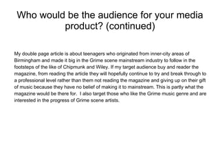 Who would be the audience for your media product? (continued) My double page article is about teenagers who originated from inner-city areas of Birmingham and made it big in the Grime scene mainstream industry to follow in the footsteps of the like of Chipmunk and Wiley. If my target audience buy and reader the magazine, from reading the article they will hopefully continue to try and break through to a professional level rather than them not reading the magazine and giving up on their gift of music because they have no belief of making it to mainstream. This is partly what the magazine would be there for.  I also target those who like the Grime music genre and are interested in the progress of Grime scene artists. 
