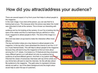 How did you attract/address your audience?   There are several aspect of my front cover that helps to attract people to the magazine. In the main image, if you look at the person, you can see that he is looking back at you. This because when the picture was taken the model was instructed to look at the camera. This is known as interacting with the audience and by him looking at the camera, it’s as if he is looking into the eyes of the viewer and this is a technique that you will find on many music magazine to attract people to them. The shot of the image is a mid- Shot and was taken at eye level to make the interaction effect more effective.  The top and bottom strips are a key feature to attract people to the magazine. In the top strip I have advertised the chance to win four V.I.P to a music festival tickets. This will help to attract people to the magazine because they will want to buy the magazine to find out more about  winning the V.I.P. tickets. It is tickets to a T4 festival and they showcase many different genre’s so it will attract not only my audience but an audience of several different genre’s. And then in my bottom strip I have Informed the viewer of exclusives interviews with top Grime artists and any Grime fans will want to read the interview. So this will also attract My audience to the magazine.  The gold colour to represent richness stands out well on  top of the black background and the bright colour  would help to catch the eye of customers. 