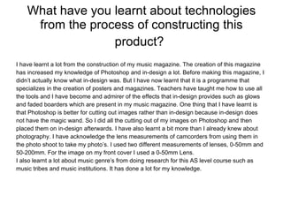 What have you learnt about technologies from the process of constructing this product?   I have learnt a lot from the construction of my music magazine. The creation of this magazine has increased my knowledge of Photoshop and in-design a lot. Before making this magazine, I  didn’t actually know what in-design was. But I have now learnt that it is a programme that  specializes in the creation of posters and magazines. Teachers have taught me how to use all  the tools and I have become and admirer of the effects that in-design provides such as glows  and faded boarders which are present in my music magazine. One thing that I have learnt is  that Photoshop is better for cutting out images rather than in-design because in-design does  not have the magic wand. So I did all the cutting out of my images on Photoshop and then  placed them on in-design afterwards. I have also learnt a bit more than I already knew about  photography. I have acknowledge the lens measurements of camcorders from using them in  the photo shoot to take my photo’s. I used two different measurements of lenses, 0-50mm and  50-200mm. For the image on my front cover I used a 0-50mm Lens. I also learnt a lot about music genre’s from doing research for this AS level course such as  music tribes and music institutions. It has done a lot for my knowledge. 