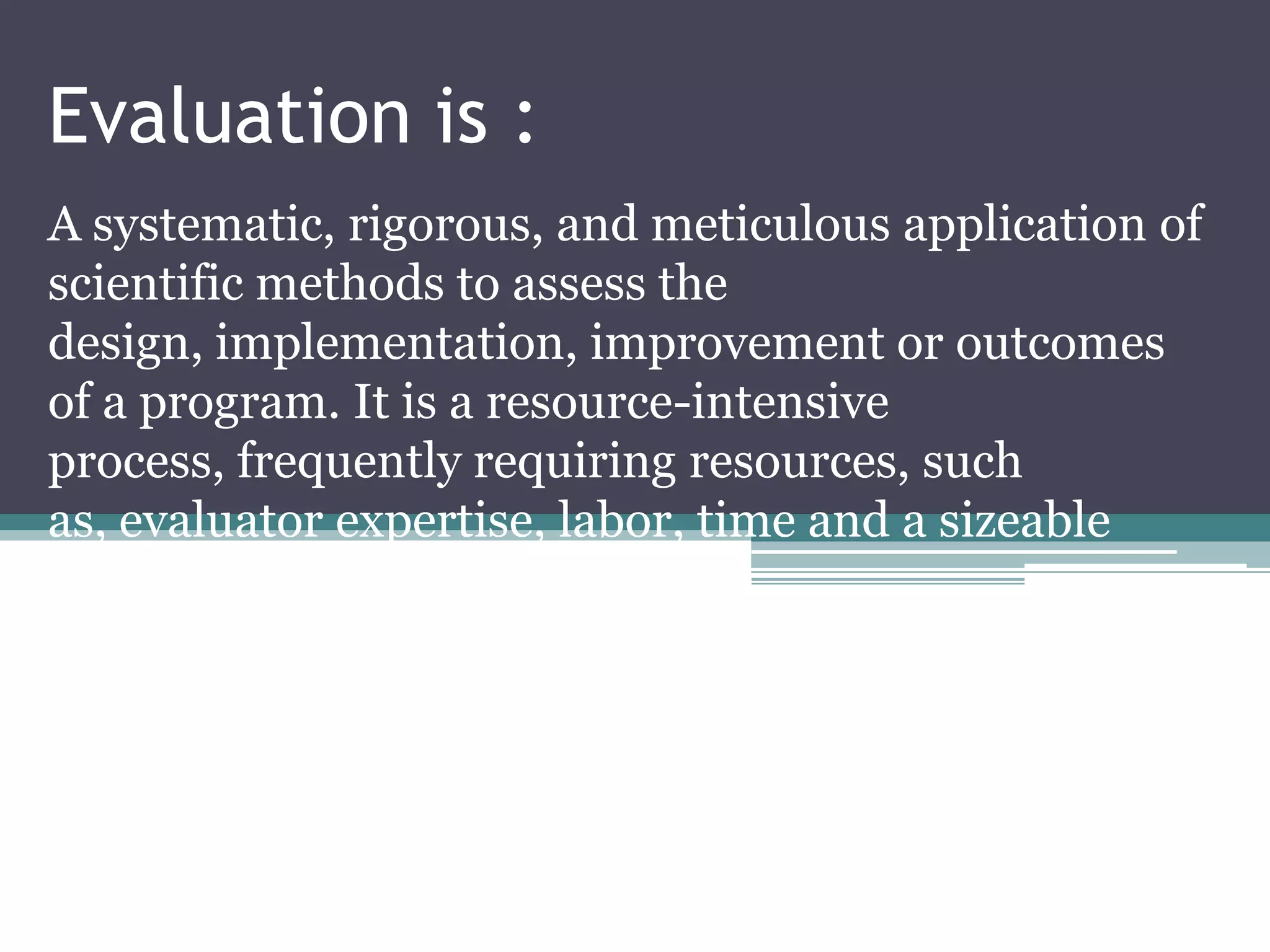 Evaluation is :
A systematic, rigorous, and meticulous application of
scientific methods to assess the
design, implementation, improvement or outcomes
of a program. It is a resource-intensive
process, frequently requiring resources, such
as, evaluator expertise, labor, time and a sizeable
budget
 