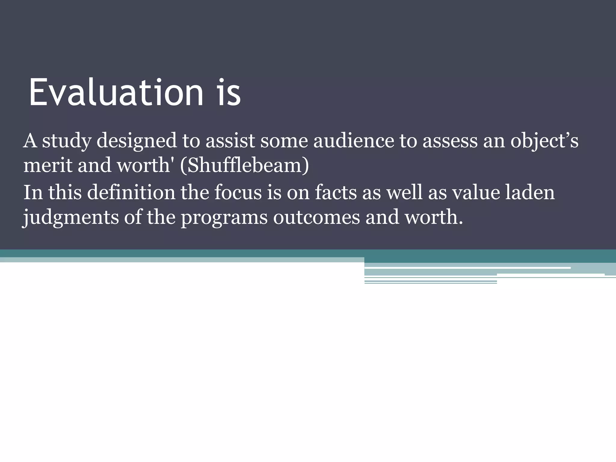 Evaluation is
A study designed to assist some audience to assess an object’s
merit and worth' (Shufflebeam)
In this definition the focus is on facts as well as value laden
judgments of the programs outcomes and worth.
 