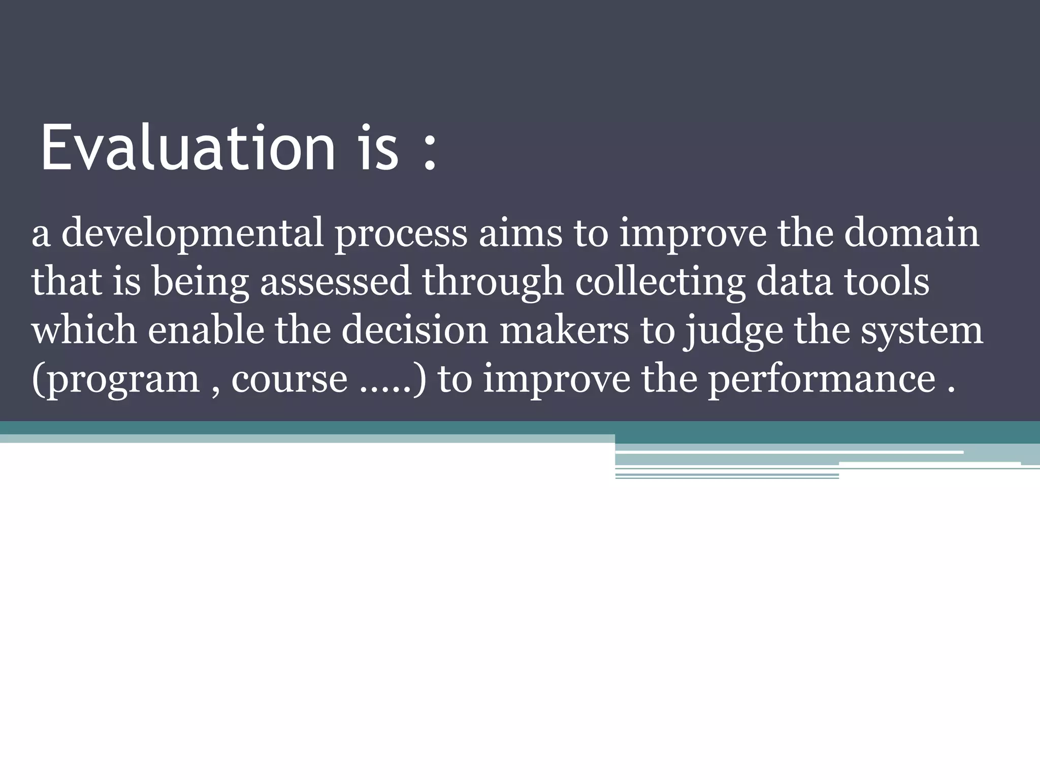 Evaluation is :
a developmental process aims to improve the domain
that is being assessed through collecting data tools
which enable the decision makers to judge the system
(program , course …..) to improve the performance .
 