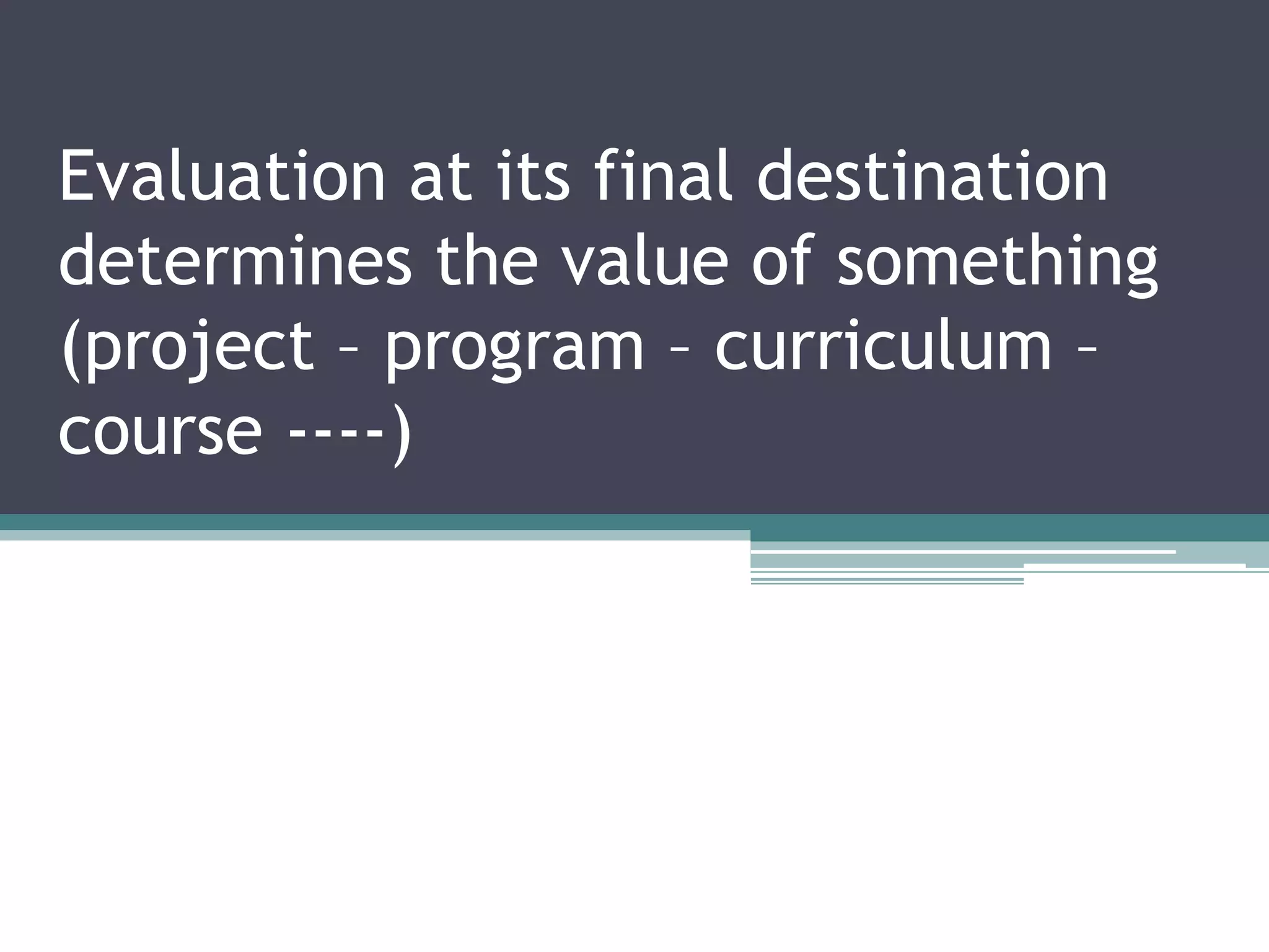 Evaluation at its final destination
determines the value of something
(project – program – curriculum –
course ----)
 