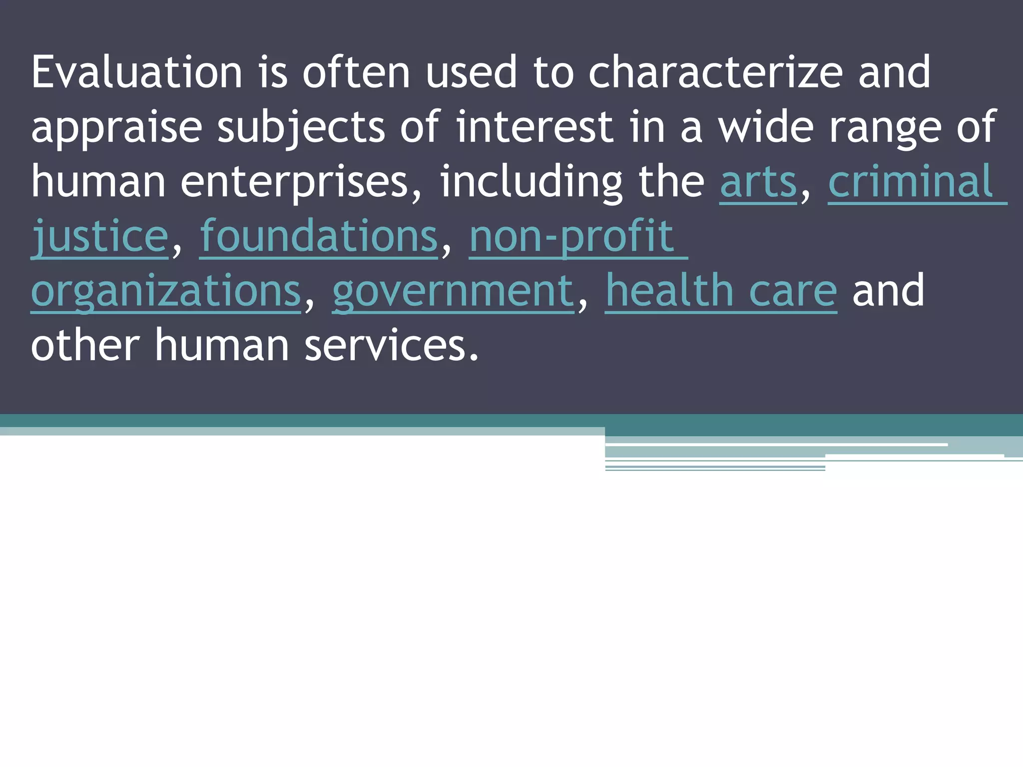 Evaluation is often used to characterize and
appraise subjects of interest in a wide range of
human enterprises, including the arts, criminal
justice, foundations, non-profit
organizations, government, health care and
other human services.
 