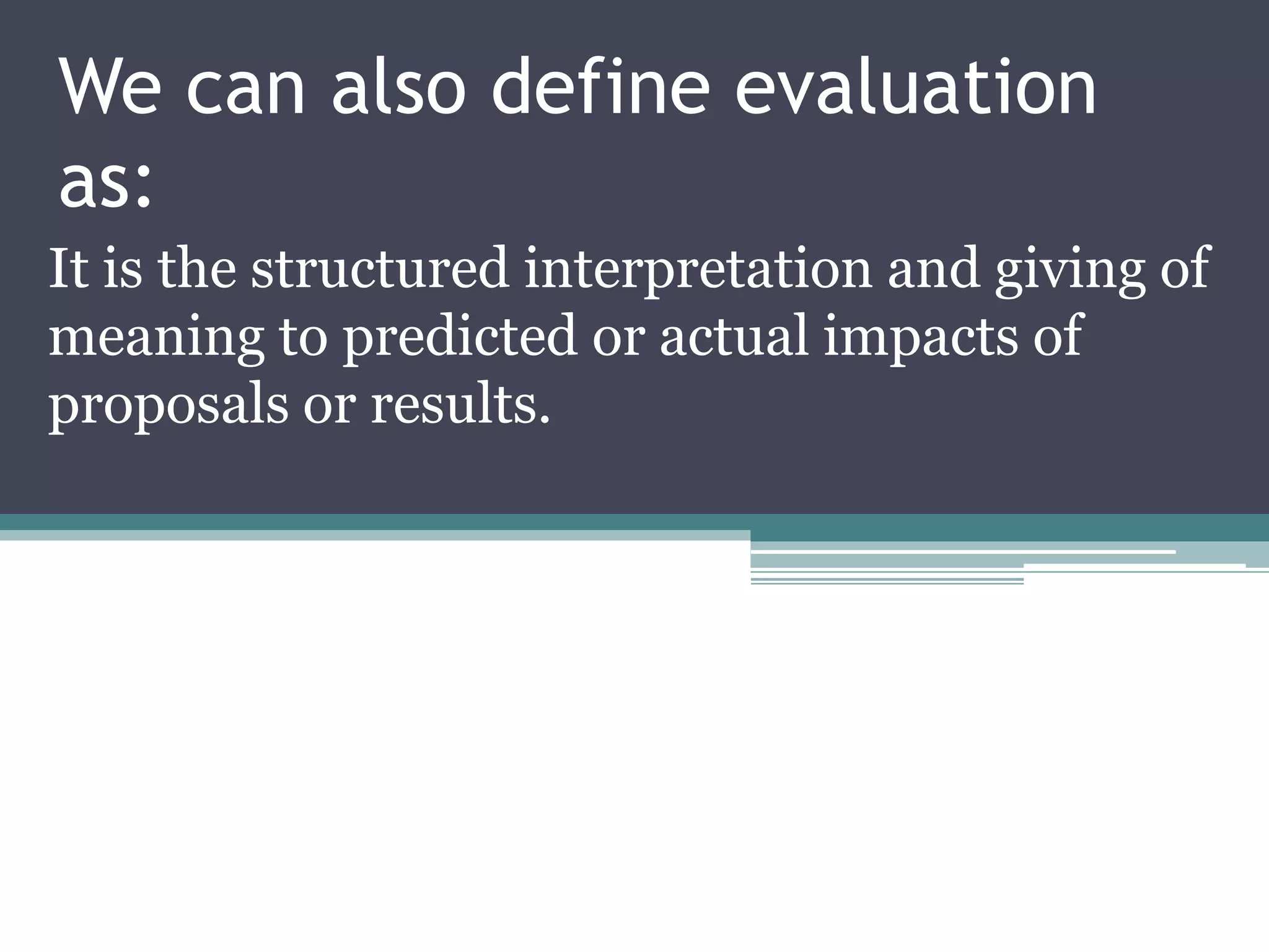 We can also define evaluation
as:
It is the structured interpretation and giving of
meaning to predicted or actual impacts of
proposals or results.
 