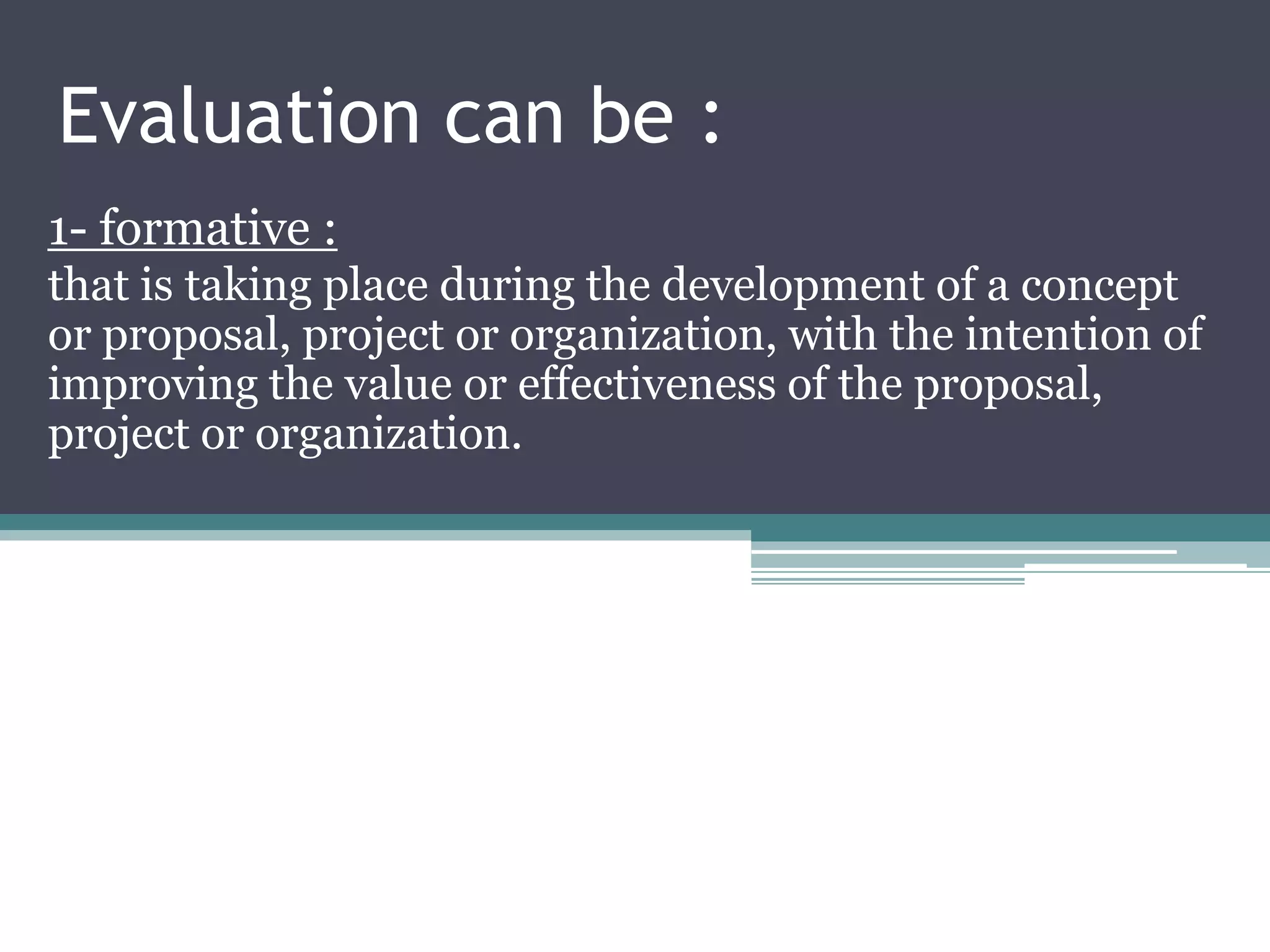 Evaluation can be :
1- formative :
that is taking place during the development of a concept
or proposal, project or organization, with the intention of
improving the value or effectiveness of the proposal,
project or organization.
 