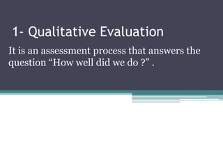 1- Qualitative Evaluation
It is an assessment process that answers the
question “How well did we do ?” .
 
