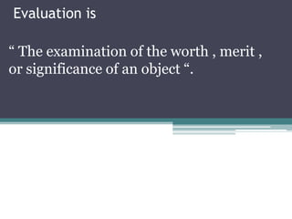 Evaluation is

“ The examination of the worth , merit ,
or significance of an object “.
 