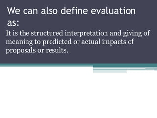 We can also define evaluation
as:
It is the structured interpretation and giving of
meaning to predicted or actual impacts...