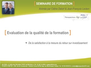   		               [SEMINAIRE DE FORMATION] Animée par Céline Delort & Jean-François Leclerc [Evaluation de la qualité de la formation ] De la satisfaction à la mesure du retour sur investissement 