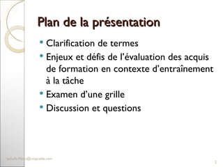 Plan de la présentation  Clarification de termes  Enjeux et défis de l’évaluation des acquis de formation en contexte d’entraînement à la tâche Examen d’une grille  Discussion et questions  [email_address] 