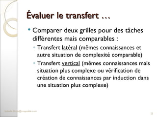 Évaluer le transfert … Comparer deux grilles pour des tâches différentes mais comparables :  Transfert  latéral  (mêmes connaissances et autre situation de complexité comparable) Transfert  vertical  (mêmes connaissances mais situation plus complexe ou vérification de création de connaissances par induction dans une situation plus complexe) [email_address] 