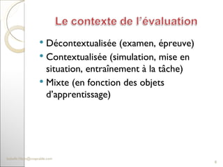 Décontextualisée (examen, épreuve) Contextualisée (simulation, mise en situation, entraînement à la tâche) Mixte (en fonction des objets d’apprentissage)  [email_address] 