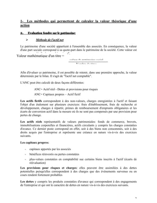 1- Les méthodes qui permettent de calculer la valeur théorique d'une
  action

  a.       Evaluation fondée sur le patrimoine:

       Ø         Méthode de l'actif net

  Le patrimoine d'une société appartient à l'ensemble des associés. En conséquence, la valeur
  d'une part sociale correspond à sa quote-part dans le patrimoine de la société. Cette valeur est
  souvent appelée "valeur mathématique".
Valeur mathématique d'un titre =
                                             valeur du patrimoine social
                                                  Nombre de titres

  Afin d'évaluer ce patrimoine, il est possible de retenir, dans une première approche, la valeur
  déterminée par le bilan. Il s'agit de "l'actif net comptable".

  L'ANC peut être calculé de deux façons différentes:

            ü ANC= Actif réel - Dettes et provisions pour risques
            ü ANC= Capitaux propres – Actif fictif

  Les actifs fictifs correspondent à des non-valeurs, charges enregistrées à l'actif et faisant
  l'objet d'un étalement sur plusieurs exercices: frais d'établissement, frais de recherche et
  développement, charges à répartir, primes de remboursement d'emprunts obligataires et les
  écarts de conversion actif dans la mesure où ils ne sont pas compensés par une provision pour
  pertes de change.

  Les actifs réels représentatifs de valeurs patrimoniales: fonds de commerce, brevets,
  immobilisations corporelles et financières, actifs circulants y compris les charges constatées
  d'avance. Ce dernier poste correspond en effet, soit à des biens non consommés, soit à des
  droits acquis par l'entreprise et représente une créance en nature vis-à-vis des exercices
  suivants.

  Les capitaux propres:

       -    capitaux apportés par les associés
       -    bénéfices réinvestis ou pertes constatées
       -    plus-values constatées en comptabilité sue certains biens inscrits à l'actif (écarts de
            réévaluation)
  Les provisions pour risques et charges: elles peuvent être assimilées à des dettes
  potentielles puisqu'elles correspondent à des charges que des événements survenus ou en
  cours rendent fortement probables

  Les dettes y compris les produits constatées d'avance qui correspondent à des engagements
  de l'entreprise et qui ont le caractère de dettes en nature vis-à-vis des exercices suivants.



                                                                                                 2
 