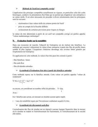 Ø         Méthode de l'actif net comptable corrigé

L'application des principes comptables actuellement en vigueur, en particulier celui des coûts
historiques, conduit à la présentation d'un bilan qui ne permet pas d'apprécier une entreprise à
sa valeur réelle. Il est alors nécessaire de procéder à divers retraitements dont les principaux
sont les suivants:

     -    réestimation à leur valeur réelle de certains postes de l'actif
     -    prise en compte de la fiscalité différée
     -    reclassement de certaines provisions pour risques et charges

la valeur du titre déterminée à partir de cet actif net comptable corrigé est parfois appelée
"valeur mathématique intrinsèque".

b.       Evaluation fondée sur la rentabilité:

Dans une économie de marché, l'objectif de l'entreprise est de réaliser des bénéfices. La
méthode qui consiste à déterminer la valeur d'une entreprise à partir des flux de profits futurs
semble la plus logique. L'acquéreur s'intéresse davantage aux revenus futurs générés par
l'exploitation de l'entreprise.

En application de cette méthode, la valeur d'un titre peut être estimée à partir:

- Des bénéfices futurs
- Du cash-flow
- Des dividendes attendus.

     Ø La méthode d'évaluation d'un titre à partir des bénéfices attendus

Cette méthode repose sur le bénéfice attendu. Cette valeur est parfois appelée "valeur de
rendement"

V=b/a 1-(1+i)-n + An(1+i)-n
               i


ou encore, en considérant un nombre infini de périodes:         V= b/a
                                                                     i
Avec :

b/a= bénéfice par action, en retenant un résultat courant après impôt.

i = taux de rentabilité requis par l'investisseur souhaitant acquérir le titre.

     Ø La méthode des discounted cash-flow

L'actualisation des flux de résultat net ne répond à aucune logique financière dans la mesure
où le résultat ne traduit ni l'enrichissement de l'actionnaire, ni l'enrichissement de la société
elle-même.




                                                                                               3
 