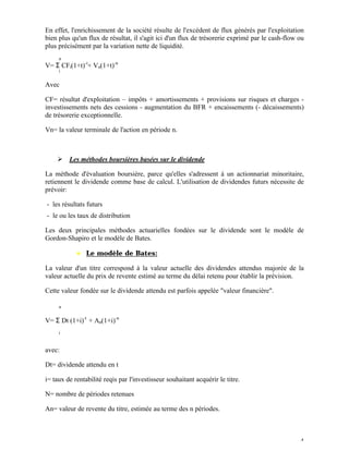 En effet, l'enrichissement de la société résulte de l'excédent de flux générés par l'exploitation
bien plus qu'un flux de résultat, il s'agit ici d'un flux de trésorerie exprimé par le cash-flow ou
plus précisément par la variation nette de liquidité.
     n
V= Σ CFi(1+t)-i+ Vn(1+t)-n
     i


Avec

CF= résultat d'exploitation – impôts + amortissements + provisions sur risques et charges -
investissements nets des cessions - augmentation du BFR + encaissements (- décaissements)
de trésorerie exceptionnelle.

Vn= la valeur terminale de l'action en période n.



    Ø Les méthodes boursières basées sur le dividende

La méthode d'évaluation boursière, parce qu'elles s'adressent à un actionnariat minoritaire,
retiennent le dividende comme base de calcul. L'utilisation de dividendes futurs nécessite de
prévoir:

- les résultats futurs
- le ou les taux de distribution

Les deux principales méthodes actuarielles fondées sur le dividende sont le modèle de
Gordon-Shapiro et le modèle de Bates.

            ♦ Le modèle de Bates:

La valeur d'un titre correspond à la valeur actuelle des dividendes attendus majorée de la
valeur actuelle du prix de revente estimé au terme du délai retenu pour établir la prévision.

Cette valeur fondée sur le dividende attendu est parfois appelée "valeur financière".

     n


V= Σ Dt (1+i)-t + An(1+i)-n
     i


avec:

Dt= dividende attendu en t

i= taux de rentabilité reqis par l'investisseur souhaitant acquérir le titre.

N= nombre de périodes retenues

An= valeur de revente du titre, estimée au terme des n périodes.



                                                                                                 4
 