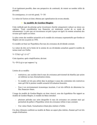 Il est également possible, dans une perspective de continuité, de retenir un nombre infini de
périodes.

En conséquence, si n est très grand, V= D/i

La valeur de l'action est donc obtenue par capitalisation du revenu attendu.

           ♦ Le modèle de Gordon-Shapiro

Cette méthode part du principe qu'un investisseur cherche uniquement à placer au mieux ses
capitaux. Toute considération non financière est totalement exclue de ce mode de
raisonnement. Le prix que cet investisseur est prêt à payer est égal à la somme actualisée des
revenus qu'il espère en retirer.

Le plus connu des modèles actuariels est le modèle de croissance exponentielle que Gordon et
Shapiro ont mis au point en 1956.

Ce modèle est basé sur l'hypothèse d'un taux de croissance du dividende constant.

La valeur du titre est la limite de la somme de ces dividendes actualisés quand le nombre de
termes tend vers l'infini.

V= Σ Dt(1+g)t / (1+i)t+1

Cette équation, après simplification, devient:

V0= D1/(i-g) ce qui suppose i>g



Limites de ce modèle:

   -   restrictives, aux sociétés dont le taux de croissance prévisionnel du bénéfice par action
       est inférieur au taux d'actualisation retenu.

   -   Ce modèle est très peu utilisé dans la pratique à cause des contraintes très restrictives
       mais qu'il fût le premier modèle actuariel d'évaluation boursière.

   -   Face à un environnement économique incertain, il est très difficile de déterminer les
       flux financiers futurs.

L'usage du modèle de Gordon-Shapiro est donc réservé, sous des hypothèses Par rapport au
modèle de Gordon-Shapiro, le modèle de Bates introduit:

   -   plusieurs périodes aux seins desquelles le taux de croissance est constant mais qui
       permettent de pallier à l'hypothèse stricte de croissance infinie à taux constant.

   -   Une valeur finale, l'actualisation n'étant plus réalisée à l'infini.

Ces deux éléments confèrent au modèle de Bates un aspect plus réaliste, d'autant qu'il est très
souple d'utilisation.




                                                                                              5
 