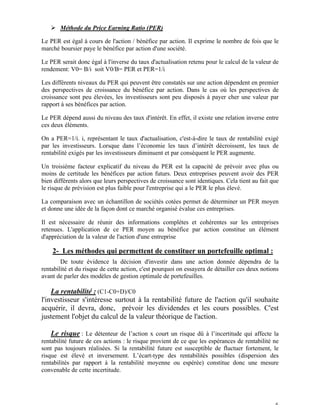 Ø Méthode du Price Earning Ratio (PER)

Le PER est égal à cours de l'action / bénéfice par action. Il exprime le nombre de fois que le
marché boursier paye le bénéfice par action d'une société.

Le PER serait donc égal à l'inverse du taux d'actualisation retenu pour le calcul de la valeur de
rendement: V0= B/i soit V0/B= PER et PER=1/i

Les différents niveaux du PER qui peuvent être constatés sur une action dépendent en premier
des perspectives de croissance du bénéfice par action. Dans le cas où les perspectives de
croissance sont peu élevées, les investisseurs sont peu disposés à payer cher une valeur par
rapport à ses bénéfices par action.

Le PER dépend aussi du niveau des taux d'intérêt. En effet, il existe une relation inverse entre
ces deux éléments.

On a PER=1/i. i, représentant le taux d'actualisation, c'est-à-dire le taux de rentabilité exigé
par les investisseurs. Lorsque dans l’économie les taux d’intérêt décroissent, les taux de
rentabilité exigés par les investisseurs diminuent et par conséquent le PER augmente.

Un troisième facteur explicatif du niveau du PER est la capacité de prévoir avec plus ou
moins de certitude les bénéfices par action futurs. Deux entreprises peuvent avoir des PER
bien différents alors que leurs perspectives de croissance sont identiques. Cela tient au fait que
le risque de prévision est plus faible pour l'entreprise qui a le PER le plus élevé.

La comparaison avec un échantillon de sociétés cotées permet de déterminer un PER moyen
et donne une idée de la façon dont ce marché organisé évalue ces entreprises.

Il est nécessaire de réunir des informations complètes et cohérentes sur les entreprises
retenues. L'application de ce PER moyen au bénéfice par action constitue un élément
d'appréciation de la valeur de l'action d'une entreprise

    2- Les méthodes qui permettent de constituer un portefeuille optimal :
        De toute évidence la décision d'investir dans une action donnée dépendra de la
rentabilité et du risque de cette action, c'est pourquoi on essayera de détailler ces deux notions
avant de parler des modèles de gestion optimale de portefeuilles.

« La rentabilité : (C1-C0+D)/C0
l'investisseur s'intéresse surtout à la rentabilité future de l'action qu'il souhaite
acquérir, il devra, donc, prévoir les dividendes et les cours possibles. C'est
justement l'objet du calcul de la valeur théorique de l'action.

« Le risque : Le détenteur de l’action x court un risque dû à l’incertitude qui affecte la
rentabilité future de ces actions : le risque provient de ce que les espérances de rentabilité ne
sont pas toujours réalisées. Si la rentabilité future est susceptible de fluctuer fortement, le
risque est élevé et inversement. L’écart-type des rentabilités possibles (dispersion des
rentabilités par rapport à la rentabilité moyenne ou espérée) constitue donc une mesure
convenable de cette incertitude.




                                                                                                6
 