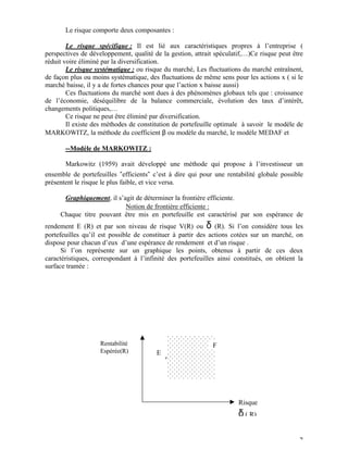 Le risque comporte deux composantes :

        Le risque spécifique : Il est lié aux caractéristiques propres à l’entreprise (
perspectives de développement, qualité de la gestion, attrait spéculatif,…)Ce risque peut être
réduit voire éliminé par la diversification.
        Le risque systématique : ou risque du marché, Les fluctuations du marché entraînent,
de façon plus ou moins systématique, des fluctuations de même sens pour les actions x ( si le
marché baisse, il y a de fortes chances pour que l’action x baisse aussi)
        Ces fluctuations du marché sont dues à des phénomènes globaux tels que : croissance
de l’économie, déséquilibre de la balance commerciale, évolution des taux d’intérêt,
changements politiques,…
        Ce risque ne peut être éliminé par diversification.
        Il existe des méthodes de constitution de portefeuille optimale à savoir le modèle de
MARKOWITZ, la méthode du coefficient β ou modèle du marché, le modèle MEDAF et

       --Modèle de MARKOWITZ :

       Markowitz (1959) avait développé une méthode qui propose à l’investisseur un
ensemble de portefeuilles "efficients" c’est à dire qui pour une rentabilité globale possible
présentent le risque le plus faible, et vice versa.

      Graphiquement, il s’agit de déterminer la frontière efficiente.
                       { Notion de frontière efficiente :
     Chaque titre pouvant être mis en portefeuille est caractérisé par son espérance de
rendement E (R) et par son niveau de risque V(R) ou δ (R). Si l’on considère tous les
portefeuilles qu’il est possible de constituer à partir des actions cotées sur un marché, on
dispose pour chacun d’eux d’une espérance de rendement et d’un risque .
      Si l’on représente sur un graphique les points, obtenus à partir de ces deux
caractéristiques, correspondant à l’infinité des portefeuilles ainsi constitués, on obtient la
surface tramée :




                    Rentabilité                              F
                    Espérée(R)          E




                                                                      Risque
                                                                      δ ( R)

                                                                                            7
 