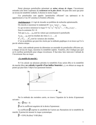 Parmi plusieurs portefeuilles présentant un même niveau de risque, l’investisseur
retiendra celui dont l’espérance de rendement est la plus élevée. On peut dire aussi que pour
un niveau de rentabilité souhaité, il choisira le moins risqué.
        Ces portefeuilles sont appelés "portefeuilles efficients" (ou optimaux) et ils
appartiennent a l’arc EF constitue la frontière efficiente.

       Analytiquement, il s’agit de résoudre un problème de recherche opérationnelle.
       On cherche à maximiser le rendement R= a1x1 +a2x2+….+anxn
                                                    2   2       2   2
       Ce qui revient à minimiser le risque V= S1 x1 +S2 x2 +….+ 2S1,2 x1x2+…
       Sous la contrainte Xi>=0
       Tels que x1,x2,…,xn sont les valeurs qui constitueront le portefeuille
       A1,a2,….,an sont les résultats des titres (1, 2, ….,n)
         2    2       2
        S 1, S 2, ….,S n sont les variances des résultats.
        C’est un problème qui peut être résolu par la méthode graphique et on trouve qu’il n’a
pas de solution unique.

        Ainsi, cette méthode permet de déterminer un ensemble de portefeuilles efficients qui,
à chaque niveau de risque, maximise la rentabilité espérée. Toutefois, elle n’indique pas quel
est le meilleur portefeuille pour chaque investisseur. Il faut donc faire intervenir l’attitude de
l’investisseur face au risque.

       --Le modèle de marché :

        Si l’on calcule sur plusieurs périodes la rentabilité d’une action (Rx) et la rentabilité
du marché (Rm) (se calcule à partir d’un indice boursier…), on obtient un nuage de
points qui peut faire l’objet d’un ajustement linéaire.

                    Rx


                                     ε
                                 β
                    α

                                                                    Rm

       Par la méthode des moindres carrés, on trouve l’équation de la droite d’ajustement
suivante :
       Rx = β Rm + X
       β est le coefficient angulaire de la droite d’ajustement :
       Le coefficient β exprime la sensibilité de l’action aux fluctuations de la rentabilité du
marché. Il permet de mesurer le risque systematique.
       β = COV( Rx,Rm)/ VAR (Rm)

                                                                                                8
 