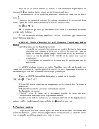 Ainsi, en cas de hausse attendue du marché, il faut sélectionner de préférences les
titres dont le β est élevé de façon à obtenir une performance supérieure.
         Et inversement en cas de prévisions pessimistes, orienter ses choix vers les titres à
faible β .
        L’équation qui permet de retrouver les valeurs constatées de Rx (rentabilité d’une
action) à partir des valeurs de Rm (rentabilité du marché) est la suivante :
       Rx=β Rm+α +ε
        α : la rentabilité qui aurait pu être obtenue sur l’action si la rentabilité du marché
avait été nulle. (Schéma)
       ε : c’est une variable aléatoire, spécifique à l’action x dont l’écart type constitue une
mesure du risque spécifique..

      -- MEDAF : Modèle d’Equilibre des Actifs Financiers (Capital Asset Pricing
Model)
      Ce modèle repose sur les hypothèses suivantes :
      -      Le marché est composé d’investisseurs qui essaient d’éviter le risque et de
             maximiser leur espérance d’utilité sur la période. En particulier, pour un
             niveau de rentabilité espéré chaque investisseur essaie de minimiser la
             variance en fin de période. Cette période est la même pour tous les
             investisseurs ;
      -      Les anticipations de rentabilité et de risque sont les mêmes pour tous les
             investisseurs.

       Le MEDAF explique comment se réalise l’équilibre entre offre et demande pour
chaque titre, conduisant à l’équilibre général du marché. En outre, il permet de déterminer le
rendement requis d’un actif en fonction de son risque systématique.

        D’après le MEDAF, la rentabilité d’une action se calcule par la formule :
E(R) =Rf+β [E(Rm) - Rf]

       R Rentabilité requise ou espérée par les opérateurs qui investissent dans l’action ou le
       portefeuille.
       Rf Rentabilité du marché sans risque ou rentabilité certaine.
       Rm Rentabilité du marché.
       E(Rm)-Rf : prime de risque cad la récompense possible du risque que court
       l’investisseur en préférant l’action au placement boursier.
       Toutefois, il ne faut pas oublier que ces stratégies reposent sur des hypothèses pas
toujours vérifiées (qualité des prévisions, stabilité des   β dans le temps, etc)

3-L’analyse chartiste
        La spéculation boursière consiste a procéder a des achats et ventes des actions pour
réaliser des bénéfices . Quand l’investisseur prévoit une hausse des cours , il achète les actions
pour les revendre aussitôt que ses prévisions sont a la baisse.




                                                                                                9
 