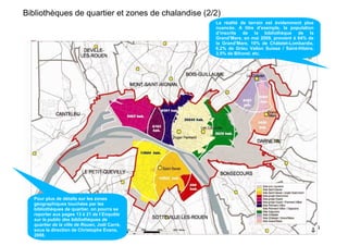 Bibliothèques de quartier et zones de chalandise (2/2)
                                                    La réalité de terrain est évidemment plus
                                                    nuancée. A titre d’exemple, la population
                                                    d’inscrits de la bibliothèque de la
                                                    Grand’Mare, en mai 2009, provient à 64% de
                                                    la Grand’Mare, 10% de Châtelet-Lombardie,
                                                    6,2% de Grieu Vallon Suisse / Saint-Hilaire,
                                                    3,5% de Bihorel, etc.




  Pour plus de détails sur les zones
  géographiques touchées par les
  bibliothèques de quartier, on pourra se
  reporter aux pages 13 à 21 de l’Enquête
  sur le public des bibliothèques de
  quartier de la ville de Rouen, Joël Carré,
  sous la direction de Christophe Evans,                                                           4
  2008.
 