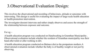3.Observational Evaluation Design:
This involves the observational and recording of behaviours, attitude or outcomes with
intervening. This design is useful for evaluating the impact of large-scale health education
or health promotion intervention.
The investigator doesnot intervene and rather simply observes and assess the strength of
the relationship between exposure and outcome.
For eg –
A health education program was conducted on Handwashing in Gramthan Municipality .
Observational evaluation include whether the resident of Gramthan municipality was their
hand after toilet or after working in dirt.
A health education program conducted on Balance diet to the postpartum mothers.A
observational evaluation include whether the baby is of healthy weight or not just by
observing.
 